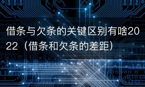借条与欠条的关键区别有啥2022（借条和欠条的差距）