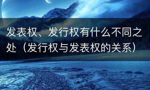 发表权、发行权有什么不同之处（发行权与发表权的关系）