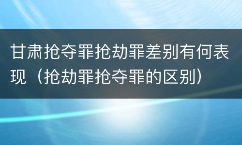 甘肃抢夺罪抢劫罪差别有何表现（抢劫罪抢夺罪的区别）