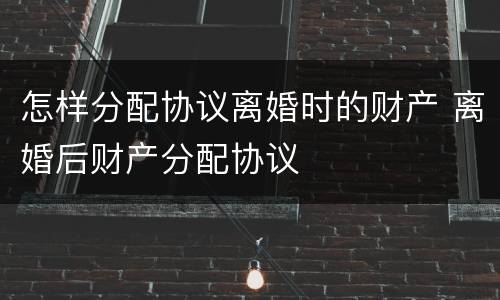 怎样分配协议离婚时的财产 离婚后财产分配协议