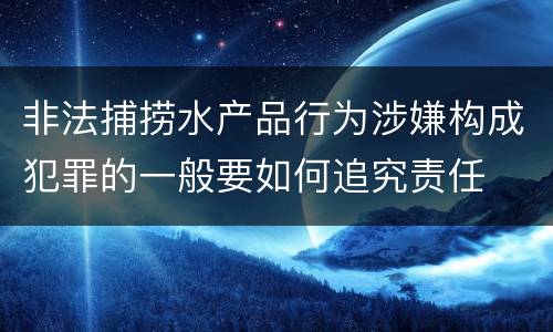 非法捕捞水产品行为涉嫌构成犯罪的一般要如何追究责任