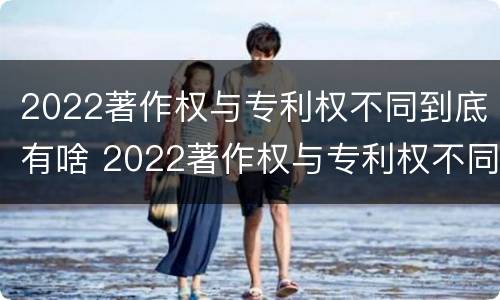 2022著作权与专利权不同到底有啥 2022著作权与专利权不同到底有啥影响
