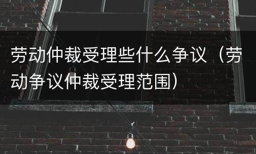 劳动仲裁受理些什么争议（劳动争议仲裁受理范围）