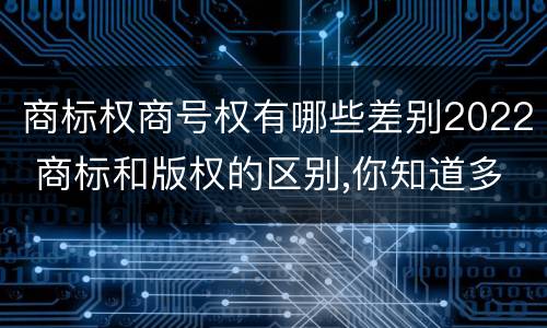 商标权商号权有哪些差别2022 商标和版权的区别,你知道多少?