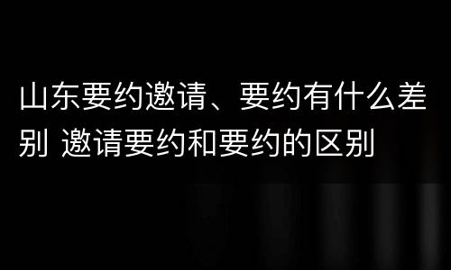 山东要约邀请、要约有什么差别 邀请要约和要约的区别
