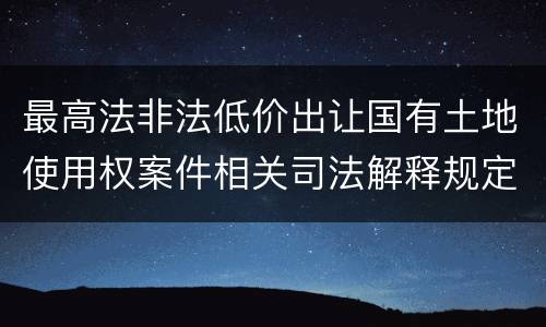 最高法非法低价出让国有土地使用权案件相关司法解释规定内容都有哪些