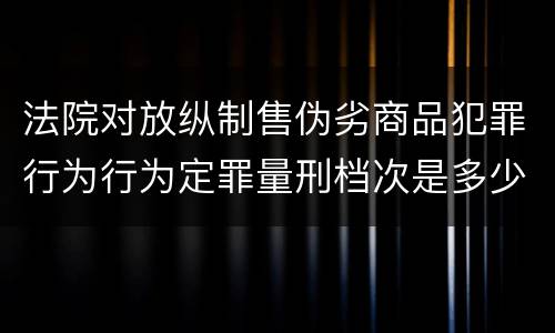法院对放纵制售伪劣商品犯罪行为行为定罪量刑档次是多少