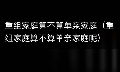 重组家庭算不算单亲家庭（重组家庭算不算单亲家庭呢）