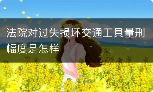 法院对过失损坏交通工具量刑幅度是怎样