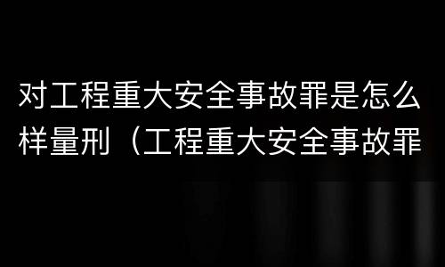 对工程重大安全事故罪是怎么样量刑（工程重大安全事故罪处罚是什么）
