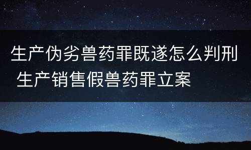 生产伪劣兽药罪既遂怎么判刑 生产销售假兽药罪立案