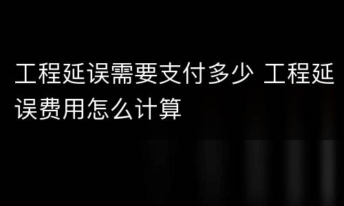 工程延误需要支付多少 工程延误费用怎么计算