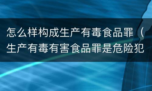 怎么样构成生产有毒食品罪（生产有毒有害食品罪是危险犯吗）