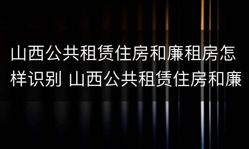 山西公共租赁住房和廉租房怎样识别 山西公共租赁住房和廉租房怎样识别出来