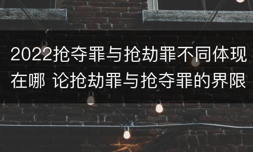 2022抢夺罪与抢劫罪不同体现在哪 论抢劫罪与抢夺罪的界限
