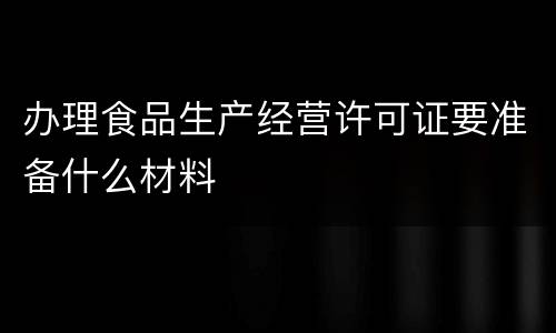 办理食品生产经营许可证要准备什么材料