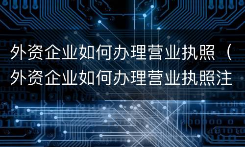 外资企业如何办理营业执照（外资企业如何办理营业执照注销）