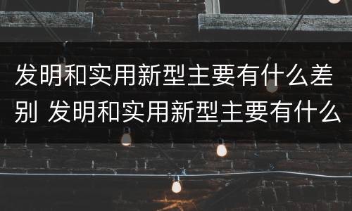 发明和实用新型主要有什么差别 发明和实用新型主要有什么差别呢