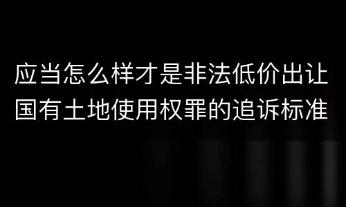 应当怎么样才是非法低价出让国有土地使用权罪的追诉标准