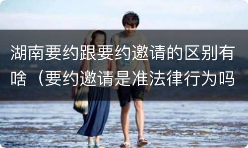 湖南要约跟要约邀请的区别有啥（要约邀请是准法律行为吗）