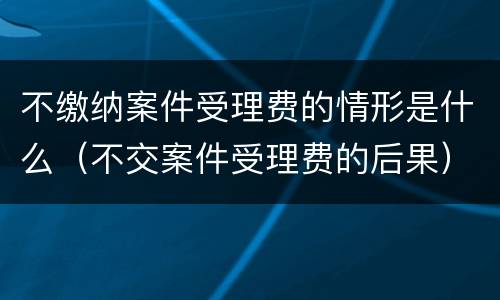 不缴纳案件受理费的情形是什么（不交案件受理费的后果）