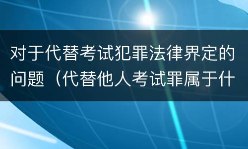 对于代替考试犯罪法律界定的问题（代替他人考试罪属于什么类犯罪）