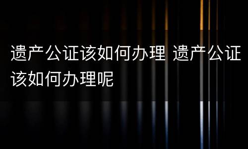 遗产公证该如何办理 遗产公证该如何办理呢