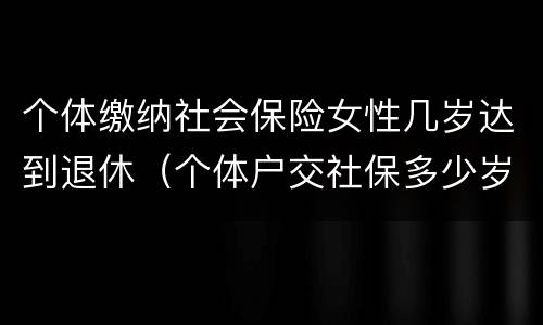 个体缴纳社会保险女性几岁达到退休（个体户交社保多少岁领退休金）