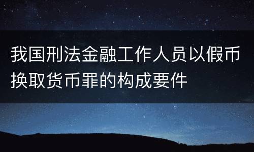 我国刑法金融工作人员以假币换取货币罪的构成要件