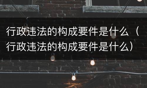 行政违法的构成要件是什么（行政违法的构成要件是什么）