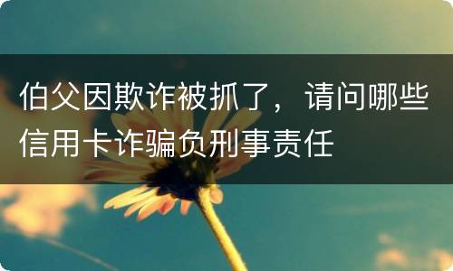伯父因欺诈被抓了，请问哪些信用卡诈骗负刑事责任