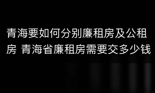 青海要如何分别廉租房及公租房 青海省廉租房需要交多少钱