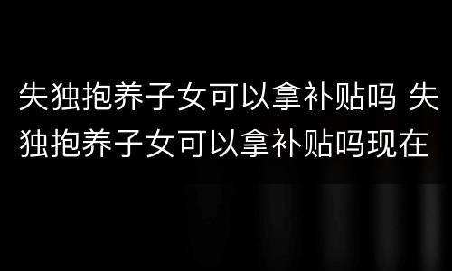 失独抱养子女可以拿补贴吗 失独抱养子女可以拿补贴吗现在