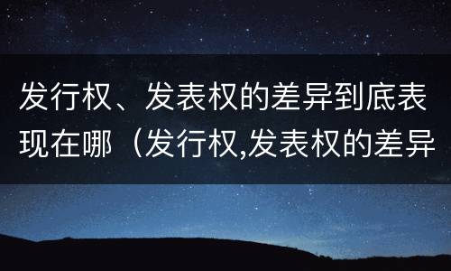 发行权、发表权的差异到底表现在哪（发行权,发表权的差异到底表现在哪些方面）