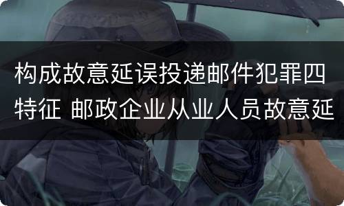 构成故意延误投递邮件犯罪四特征 邮政企业从业人员故意延误投递邮件的