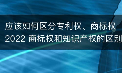 应该如何区分专利权、商标权2022 商标权和知识产权的区别