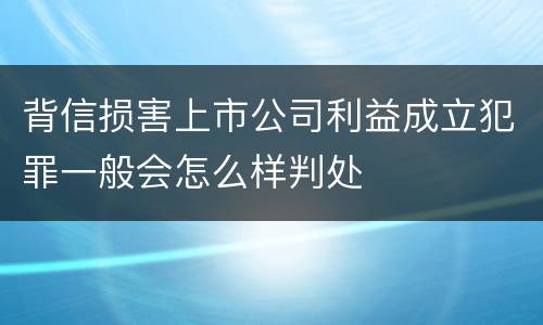背信损害上市公司利益成立犯罪一般会怎么样判处