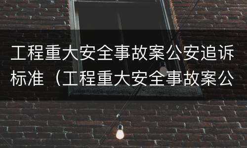 工程重大安全事故案公安追诉标准（工程重大安全事故案公安追诉标准最新）
