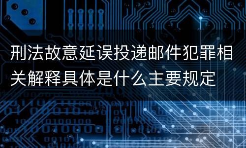 刑法故意延误投递邮件犯罪相关解释具体是什么主要规定