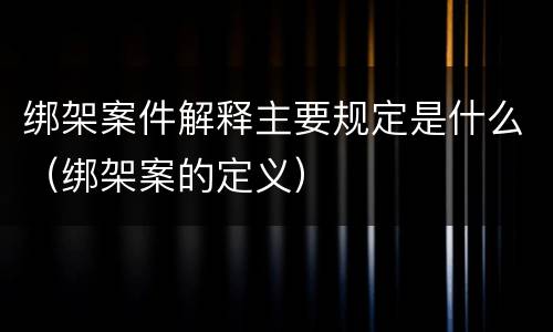 绑架案件解释主要规定是什么（绑架案的定义）