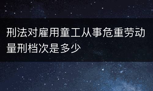 刑法对雇用童工从事危重劳动量刑档次是多少