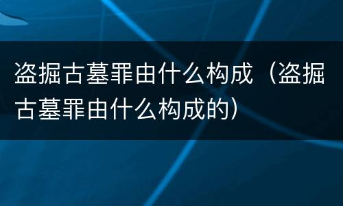 盗掘古墓罪由什么构成（盗掘古墓罪由什么构成的）