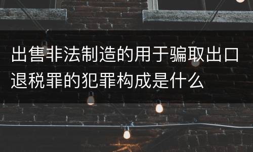 出售非法制造的用于骗取出口退税罪的犯罪构成是什么