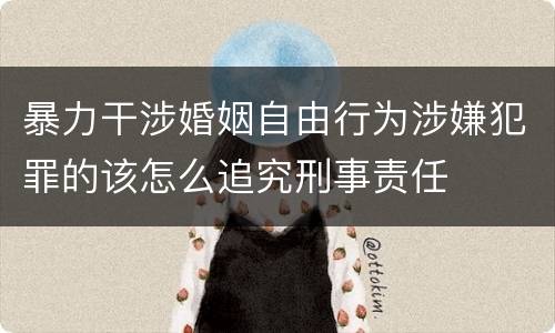 暴力干涉婚姻自由行为涉嫌犯罪的该怎么追究刑事责任