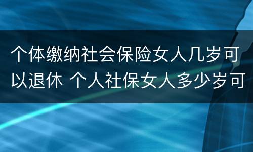 个体缴纳社会保险女人几岁可以退休 个人社保女人多少岁可以退休