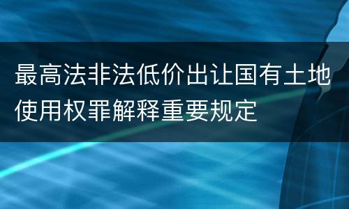 最高法非法低价出让国有土地使用权罪解释重要规定
