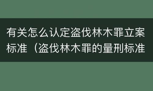 有关怎么认定盗伐林木罪立案标准（盗伐林木罪的量刑标准）