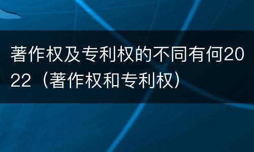 著作权及专利权的不同有何2022（著作权和专利权）
