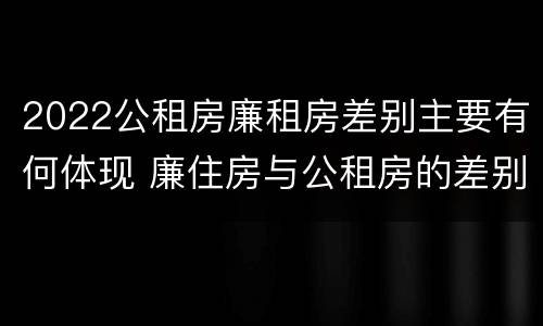 2022公租房廉租房差别主要有何体现 廉住房与公租房的差别