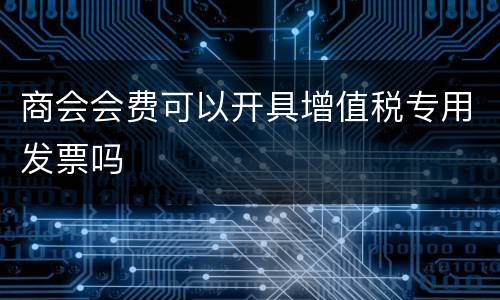 商会会费可以开具增值税专用发票吗